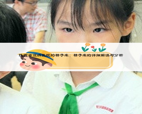 陜西省頂級醫(yī)院的精子庫：精子庫的詳細(xì)解讀與分析