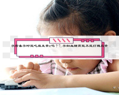 孕前備孕時能吃維生素e嗎？?,孕婦血糖高能不能打胰島素