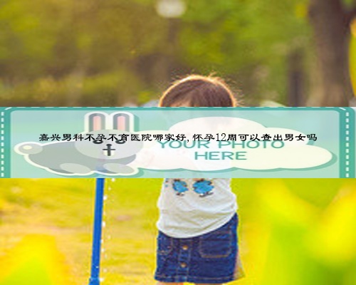 嘉興男科不孕不育醫(yī)院哪家好,懷孕12周可以查出男女嗎