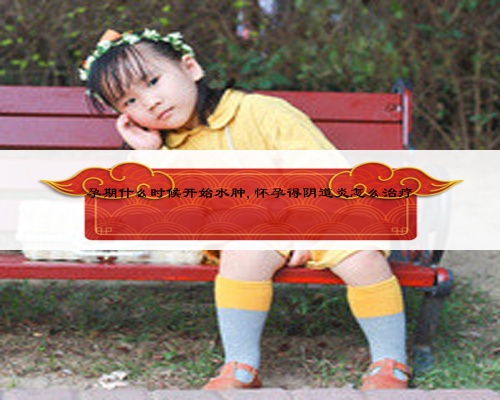 孕期什么時候開始水腫,懷孕得陰道炎怎么治療